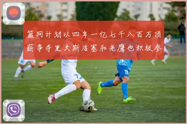 篮网计划以四年一亿七千八百万顶薪争夺里夫斯活塞和老鹰也积极参与竞标