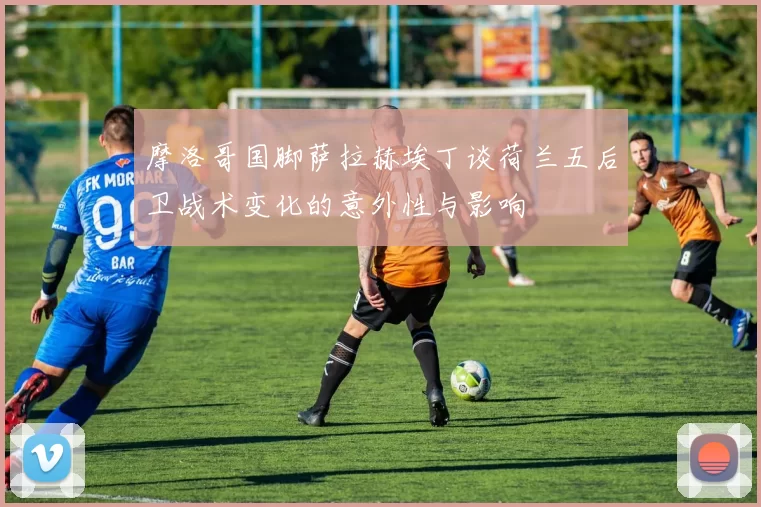 摩洛哥国脚萨拉赫埃丁谈荷兰五后卫战术变化的意外性与影响