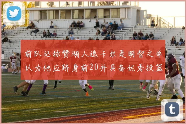 前队记称赞湖人选卡尔是明智之举认为他应跻身前20并具备优秀投篮和防守能力