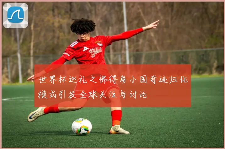 世界杯巡礼之佛得角小国奇迹归化模式引发全球关注与讨论